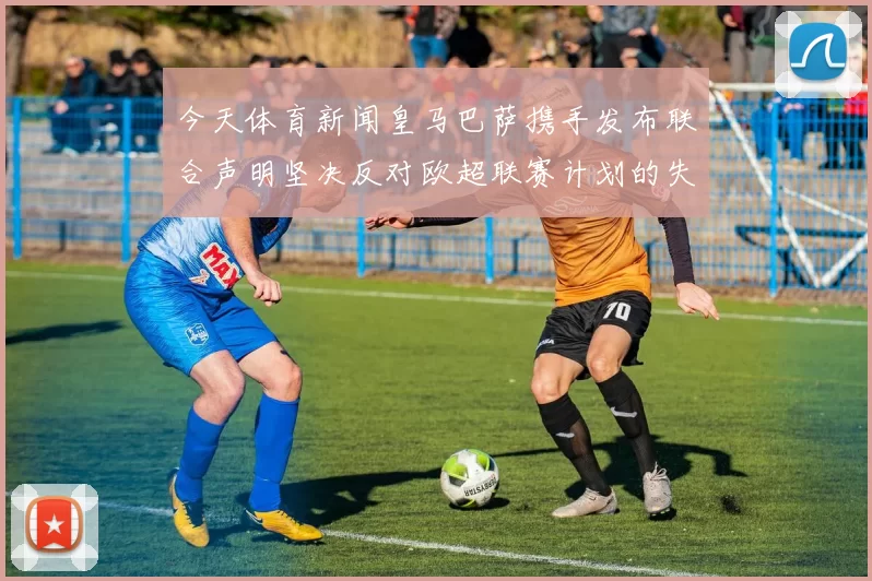 今天体育新闻皇马巴萨携手发布联合声明坚决反对欧超联赛计划的失败与影响