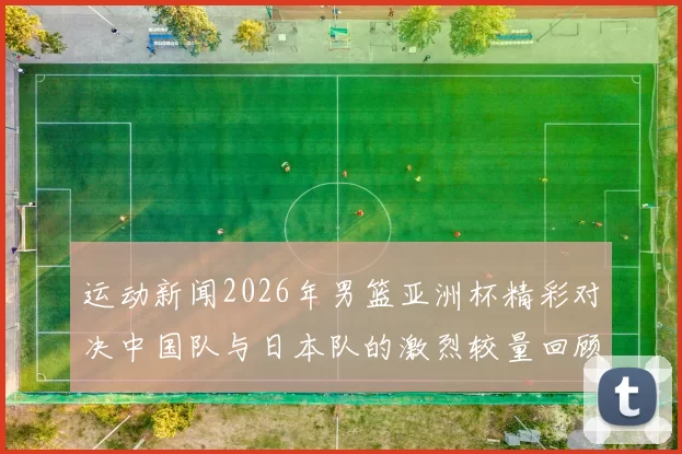 运动新闻2026年男篮亚洲杯精彩对决中国队与日本队的激烈较量回顾