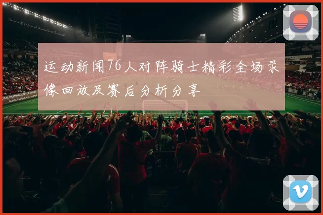 运动新闻76人对阵骑士精彩全场录像回放及赛后分析分享