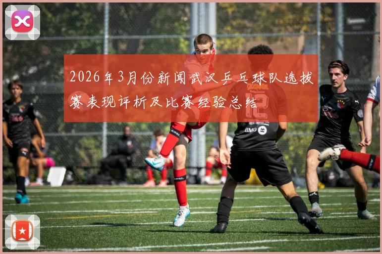 2026年3月份新闻武汉乒乓球队选拔赛表现评析及比赛经验总结