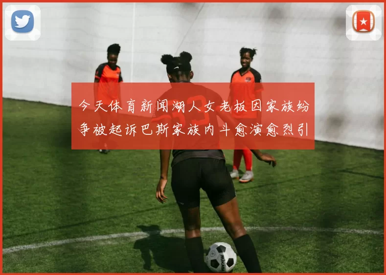 今天体育新闻湖人女老板因家族纷争被起诉巴斯家族内斗愈演愈烈引发关注