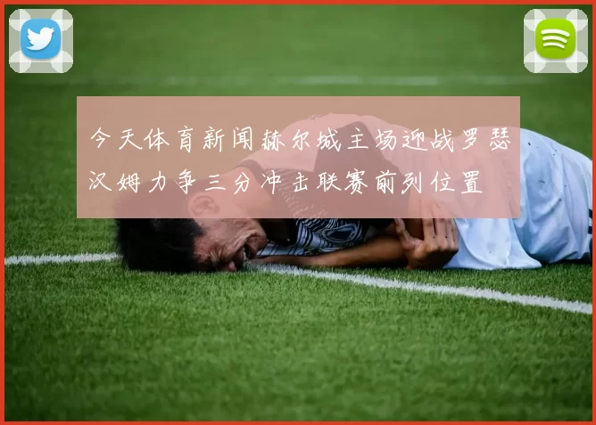 今天体育新闻赫尔城主场迎战罗瑟汉姆力争三分冲击联赛前列位置