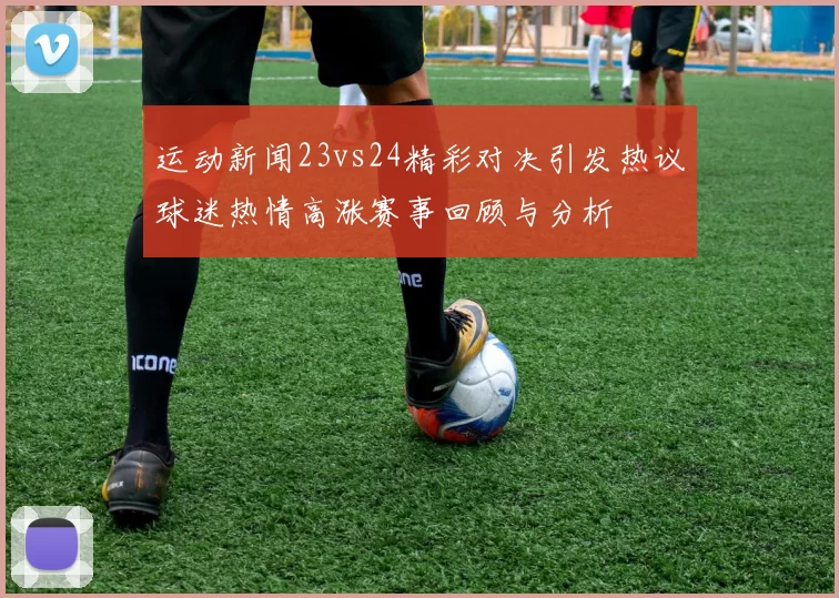 运动新闻23vs24精彩对决引发热议球迷热情高涨赛事回顾与分析