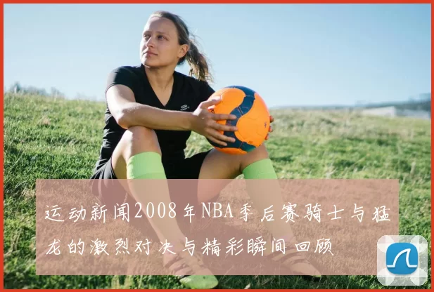 运动新闻2008年NBA季后赛骑士与猛龙的激烈对决与精彩瞬间回顾